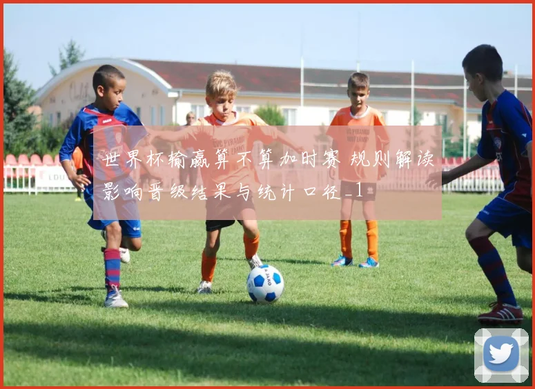 世界杯输赢算不算加时赛 规则解读影响晋级结果与统计口径_1
