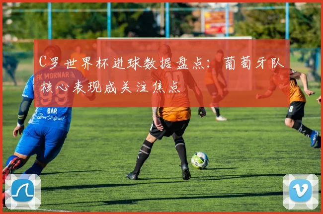 C罗世界杯进球数据盘点:葡萄牙队核心表现成关注焦点