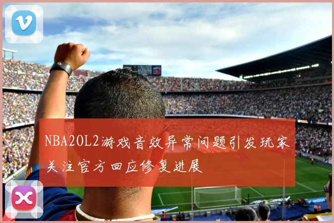 NBA2OL2游戏音效异常问题引发玩家关注官方回应修复进展