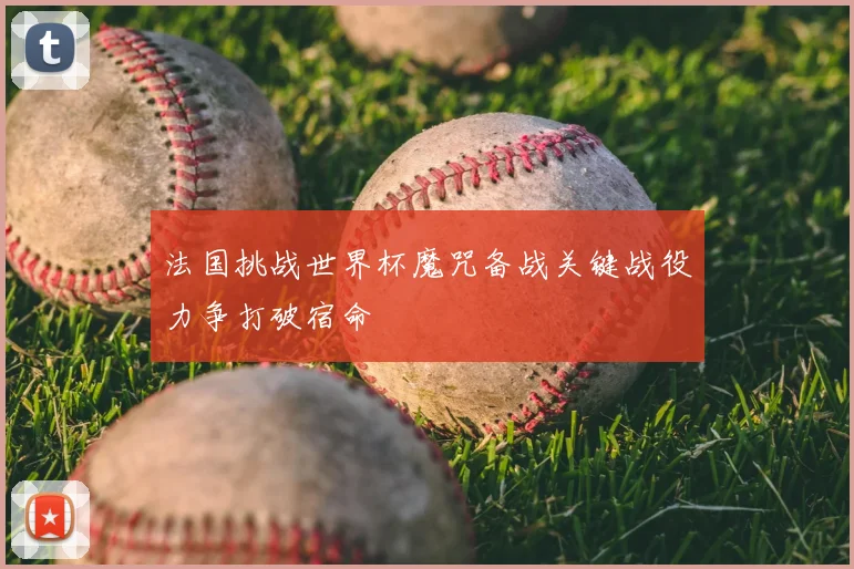 法国挑战世界杯魔咒备战关键战役力争打破宿命