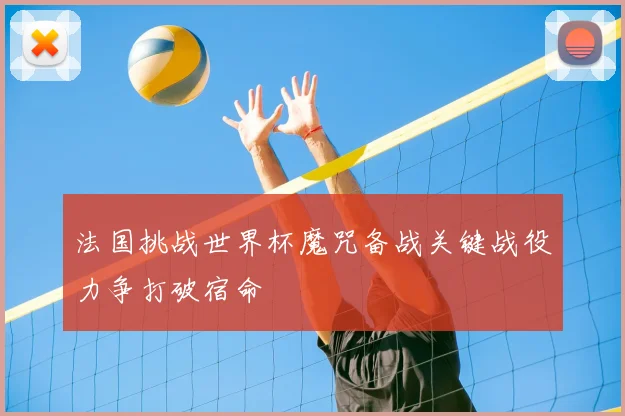法国挑战世界杯魔咒备战关键战役力争打破宿命