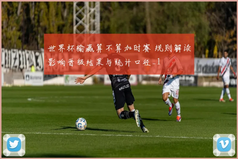世界杯输赢算不算加时赛 规则解读影响晋级结果与统计口径_1