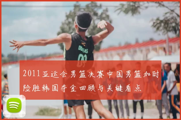 2011亚运会男篮决赛中国男篮加时险胜韩国夺金回顾与关键看点