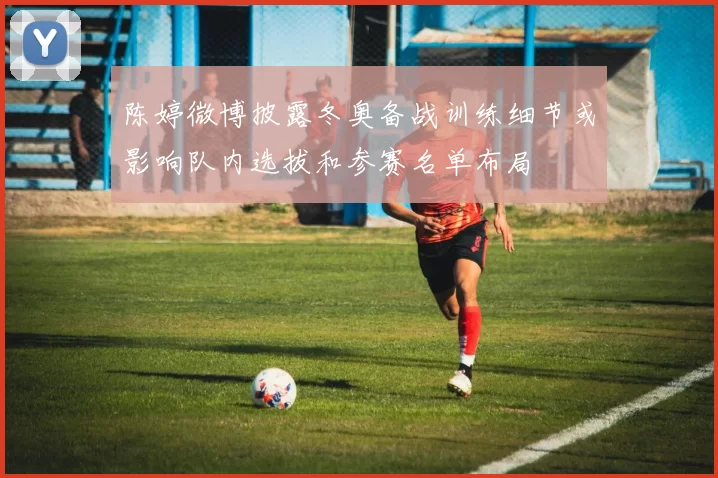 陈婷微博披露冬奥备战训练细节或影响队内选拔和参赛名单布局