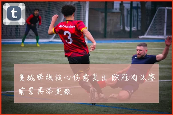 曼城锋线核心伤愈复出 欧冠淘汰赛前景再添变数