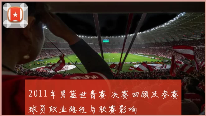 2011年男篮世青赛 决赛回顾及参赛球员职业路径与联赛影响