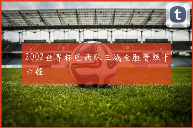 2002世界杯巴西队三战全胜晋级十六强