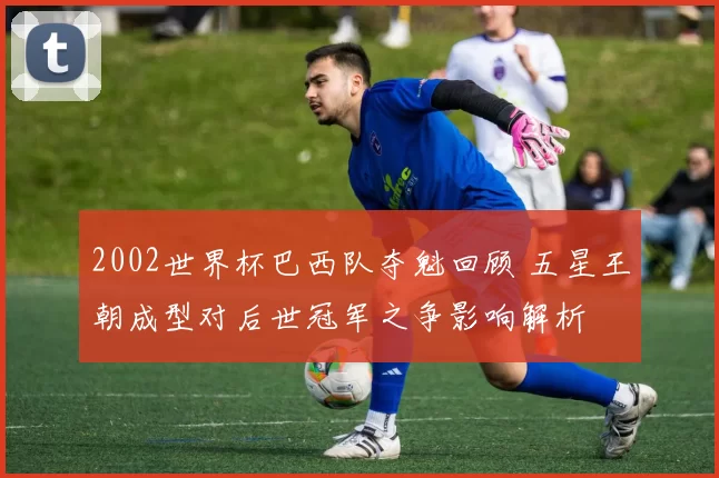 2002世界杯巴西队夺魁回顾 五星王朝成型对后世冠军之争影响解析