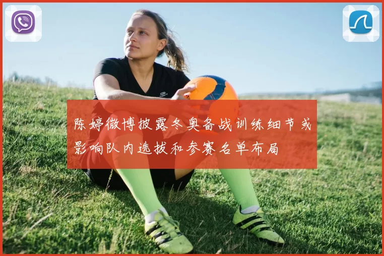 陈婷微博披露冬奥备战训练细节或影响队内选拔和参赛名单布局