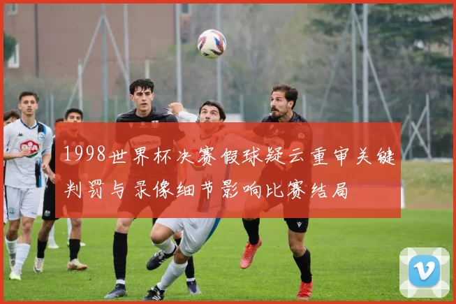 1998世界杯决赛假球疑云重审关键判罚与录像细节影响比赛结局