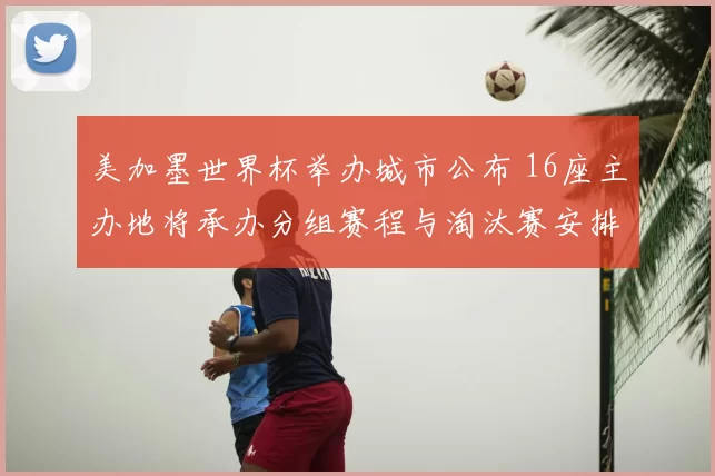 美加墨世界杯举办城市公布 16座主办地将承办分组赛程与淘汰赛安排