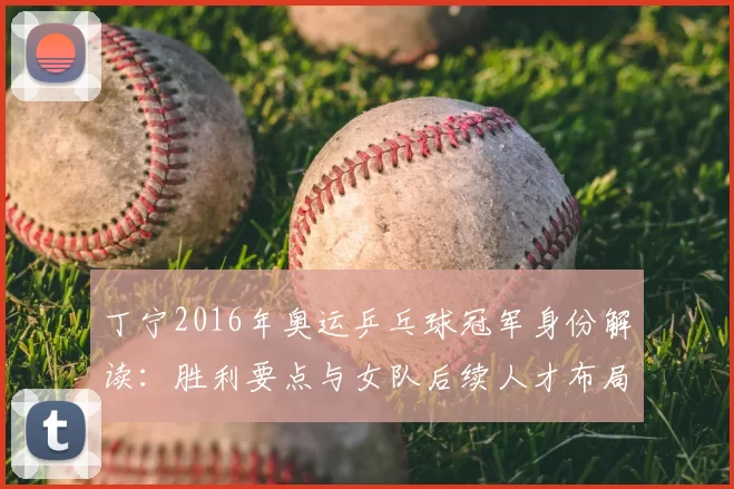 丁宁2016年奥运乒乓球冠军身份解读:胜利要点与女队后续人才布局