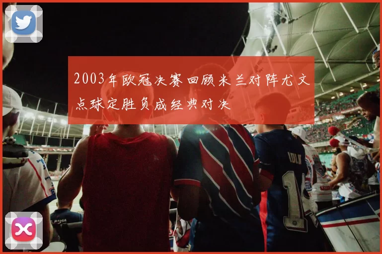 2003年欧冠决赛回顾米兰对阵尤文点球定胜负成经典对决