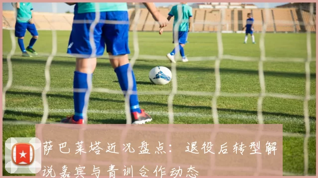 萨巴莱塔近况盘点：退役后转型解说嘉宾与青训合作动态