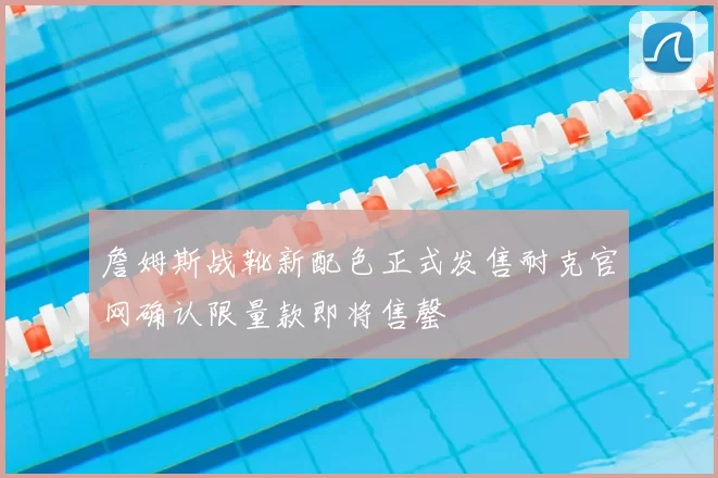 詹姆斯战靴新配色正式发售耐克官网确认限量款即将售罄