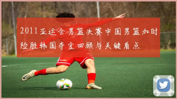 2011亚运会男篮决赛中国男篮加时险胜韩国夺金回顾与关键看点