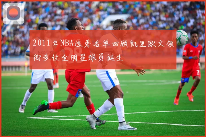 2011年NBA选秀名单回顾凯里欧文领衔多位全明星球员诞生
