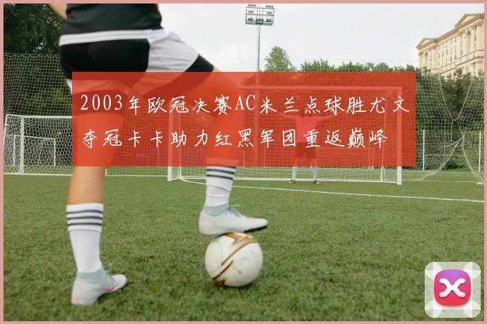 2003年欧冠决赛AC米兰点球胜尤文夺冠卡卡助力红黑军团重返巅峰