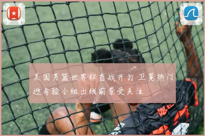 美国男篮世界杯首战开打 卫冕热门迎考验小组出线前景受关注