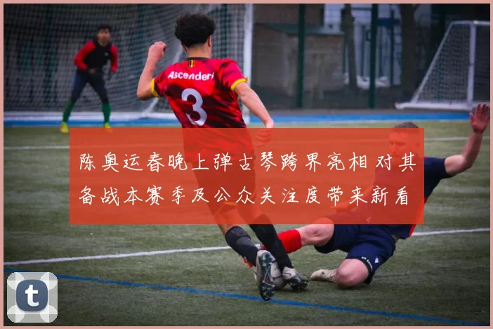 陈奥运春晚上弹古琴跨界亮相 对其备战本赛季及公众关注度带来新看点