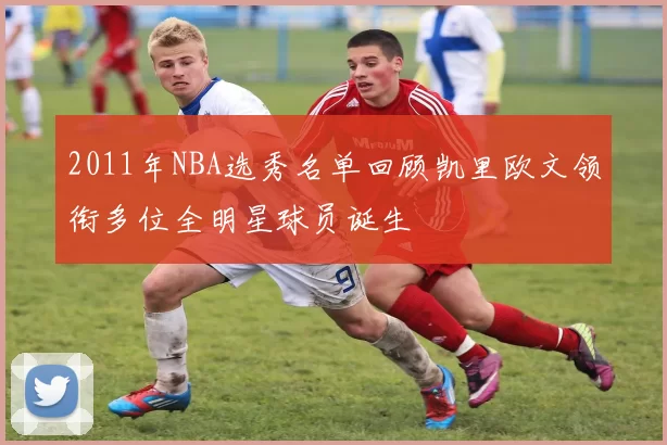 2011年NBA选秀名单回顾凯里欧文领衔多位全明星球员诞生