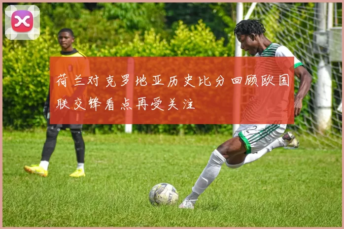 荷兰对克罗地亚历史比分回顾欧国联交锋看点再受关注