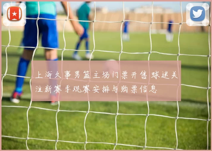 上海久事男篮主场门票开售 球迷关注新赛季观赛安排与购票信息