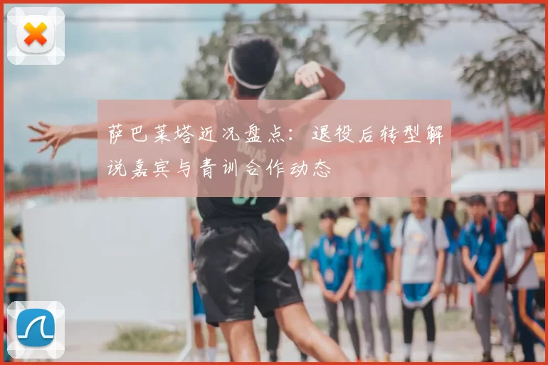 萨巴莱塔近况盘点：退役后转型解说嘉宾与青训合作动态