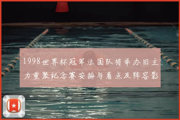 1998世界杯冠军法国队将举办旧主力重聚纪念赛安排与看点及阵容影响