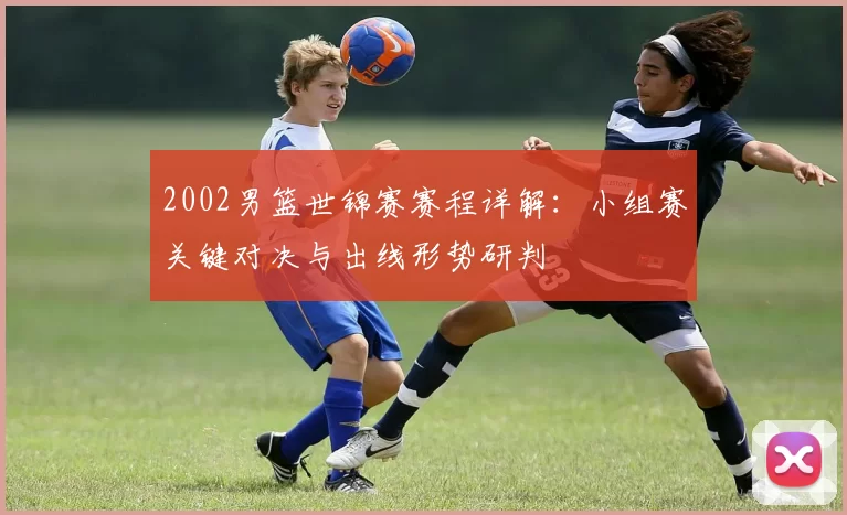 2002男篮世锦赛赛程详解：小组赛关键对决与出线形势研判