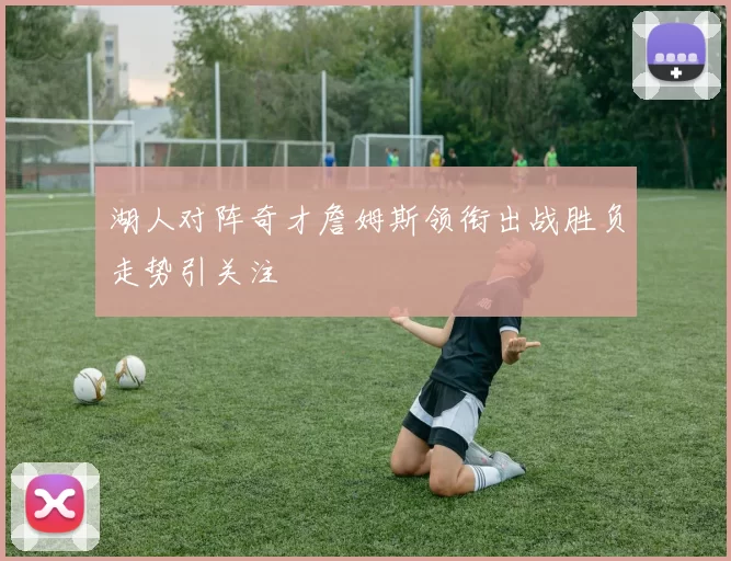 湖人对阵奇才詹姆斯领衔出战胜负走势引关注