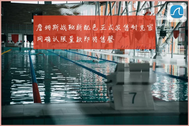 詹姆斯战靴新配色正式发售耐克官网确认限量款即将售罄